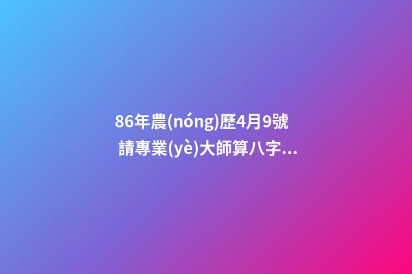 86年農(nóng)歷4月9號 請專業(yè)大師算八字 麻煩高人詳細解釋一下生辰八字，生于1986年陰歷4月初9日子時0點50分。萬分感謝?。?！